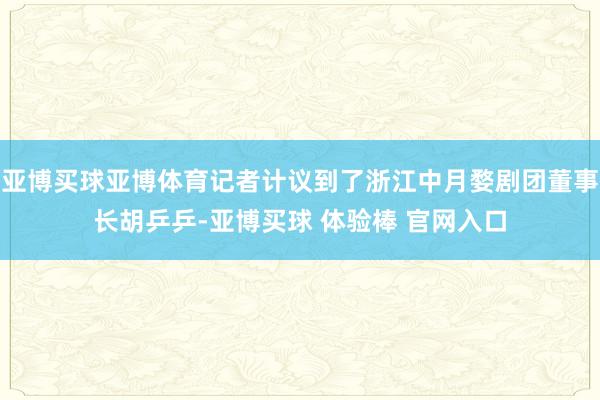 亚博买球亚博体育记者计议到了浙江中月婺剧团董事长胡乒乒-亚博买球 体验棒 官网入口
