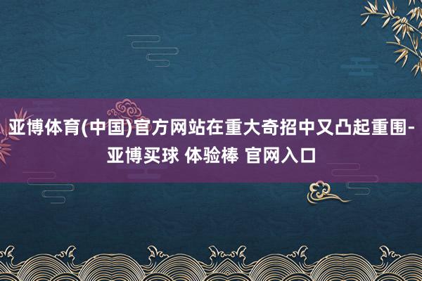 亚博体育(中国)官方网站在重大奇招中又凸起重围-亚博买球 体验棒 官网入口