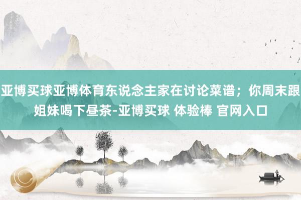 亚博买球亚博体育东说念主家在讨论菜谱；你周末跟姐妹喝下昼茶-亚博买球 体验棒 官网入口