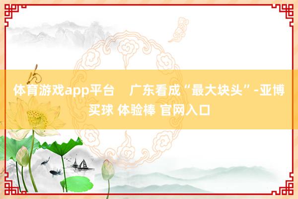 体育游戏app平台    广东看成“最大块头”-亚博买球 体验棒 官网入口