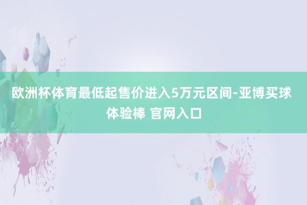 欧洲杯体育最低起售价进入5万元区间-亚博买球 体验棒 官网入口