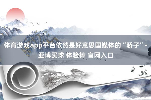 体育游戏app平台依然是好意思国媒体的“骄子”-亚博买球 体验棒 官网入口