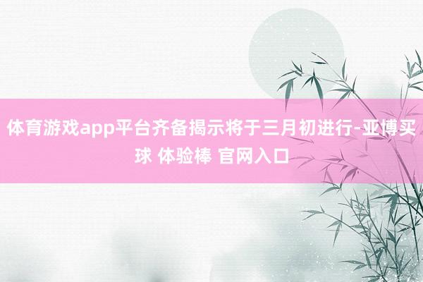 体育游戏app平台齐备揭示将于三月初进行-亚博买球 体验棒 官网入口