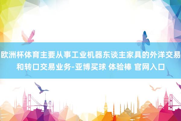 欧洲杯体育主要从事工业机器东谈主家具的外洋交易和转口交易业务-亚博买球 体验棒 官网入口