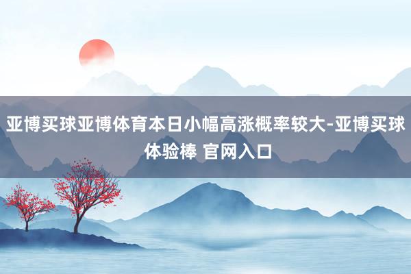 亚博买球亚博体育本日小幅高涨概率较大-亚博买球 体验棒 官网入口