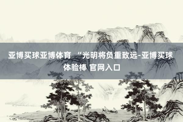 亚博买球亚博体育  “光明将负重致远-亚博买球 体验棒 官网入口