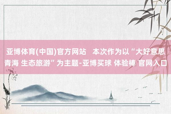 亚博体育(中国)官方网站   本次作为以“大好意思青海 生态旅游”为主题-亚博买球 体验棒 官网入口