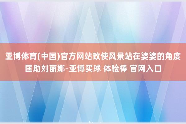 亚博体育(中国)官方网站致使风景站在婆婆的角度匡助刘丽娜-亚博买球 体验棒 官网入口