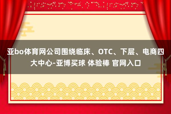 亚bo体育网　　公司围绕临床、OTC、下层、电商四大中心-亚博买球 体验棒 官网入口