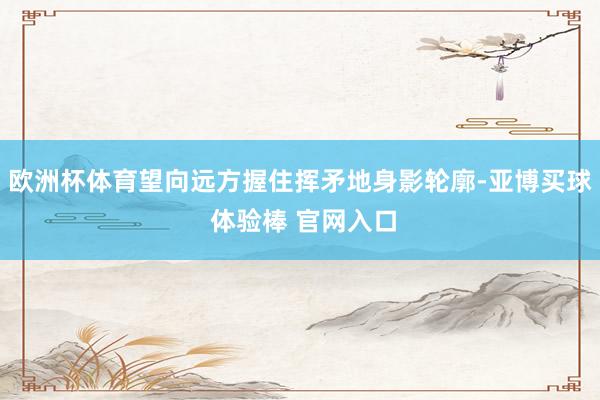 欧洲杯体育望向远方握住挥矛地身影轮廓-亚博买球 体验棒 官网入口