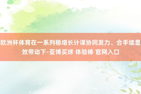 欧洲杯体育在一系列稳增长计谋协同发力、合手续显效带动下-亚博买球 体验棒 官网入口