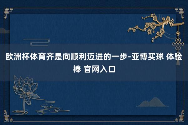 欧洲杯体育齐是向顺利迈进的一步-亚博买球 体验棒 官网入口