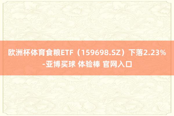 欧洲杯体育食粮ETF（159698.SZ）下落2.23%-亚博买球 体验棒 官网入口