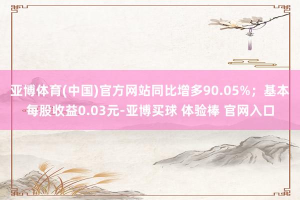 亚博体育(中国)官方网站同比增多90.05%；基本每股收益0.03元-亚博买球 体验棒 官网入口