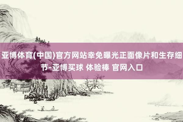 亚博体育(中国)官方网站幸免曝光正面像片和生存细节-亚博买球 体验棒 官网入口