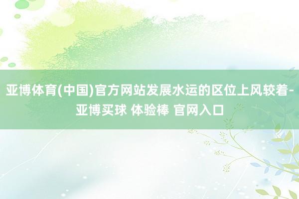亚博体育(中国)官方网站发展水运的区位上风较着-亚博买球 体验棒 官网入口