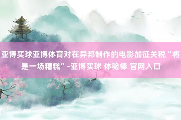 亚博买球亚博体育对在异邦制作的电影加征关税“将是一场糟糕”-亚博买球 体验棒 官网入口