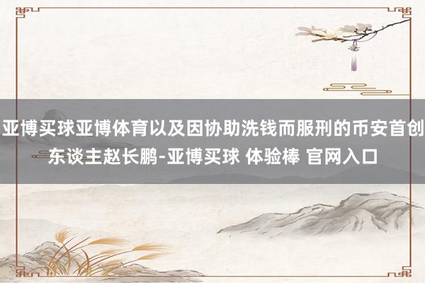 亚博买球亚博体育以及因协助洗钱而服刑的币安首创东谈主赵长鹏-亚博买球 体验棒 官网入口