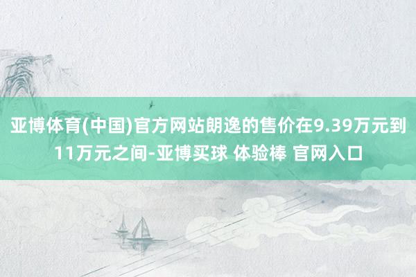 亚博体育(中国)官方网站朗逸的售价在9.39万元到11万元之间-亚博买球 体验棒 官网入口