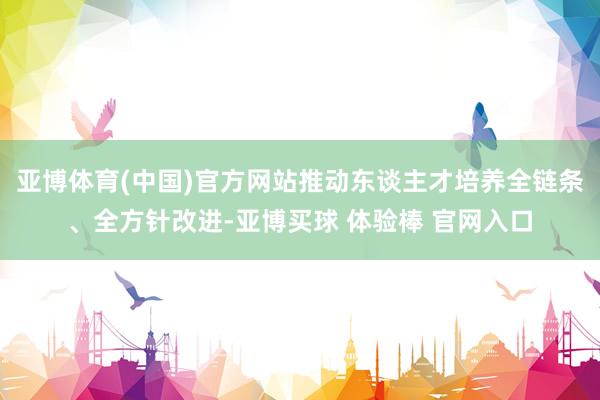 亚博体育(中国)官方网站推动东谈主才培养全链条、全方针改进-亚博买球 体验棒 官网入口