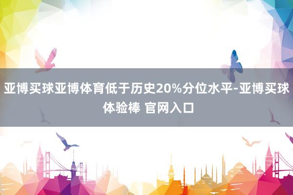 亚博买球亚博体育低于历史20%分位水平-亚博买球 体验棒 官网入口