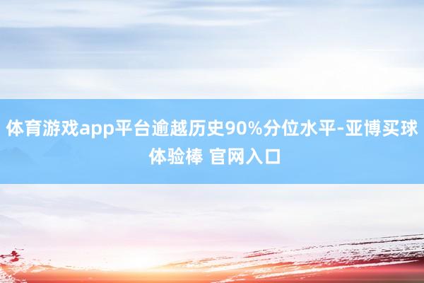 体育游戏app平台逾越历史90%分位水平-亚博买球 体验棒 官网入口