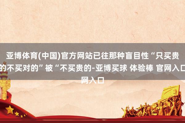 亚博体育(中国)官方网站已往那种盲目性“只买贵的不买对的”被“不买贵的-亚博买球 体验棒 官网入口