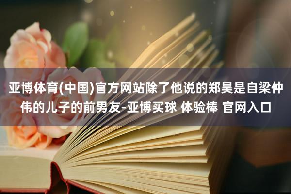 亚博体育(中国)官方网站除了他说的郑昊是自梁仲伟的儿子的前男友-亚博买球 体验棒 官网入口