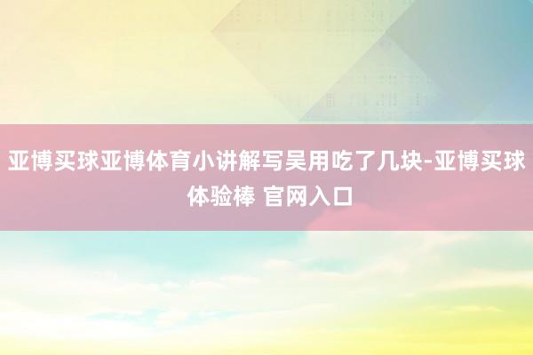 亚博买球亚博体育小讲解写吴用吃了几块-亚博买球 体验棒 官网入口