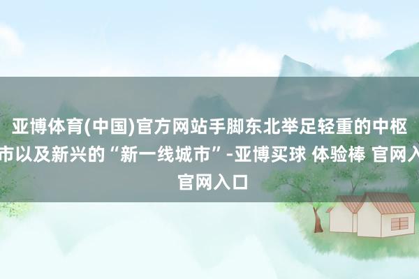 亚博体育(中国)官方网站手脚东北举足轻重的中枢城市以及新兴的“新一线城市”-亚博买球 体验棒 官网入口