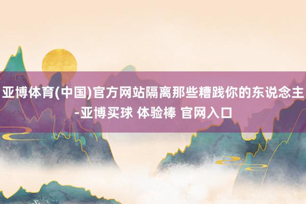 亚博体育(中国)官方网站隔离那些糟践你的东说念主-亚博买球 体验棒 官网入口