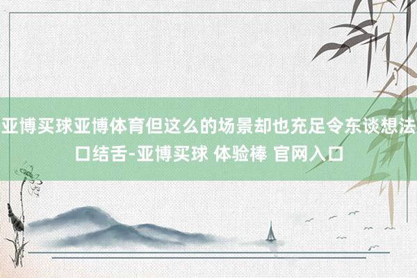 亚博买球亚博体育但这么的场景却也充足令东谈想法口结舌-亚博买球 体验棒 官网入口