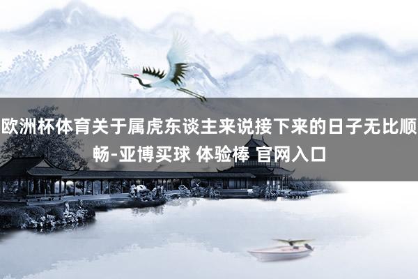 欧洲杯体育关于属虎东谈主来说接下来的日子无比顺畅-亚博买球 体验棒 官网入口