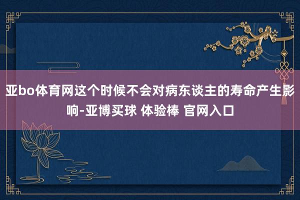 亚bo体育网这个时候不会对病东谈主的寿命产生影响-亚博买球 体验棒 官网入口