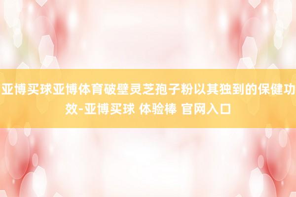亚博买球亚博体育破壁灵芝孢子粉以其独到的保健功效-亚博买球 体验棒 官网入口