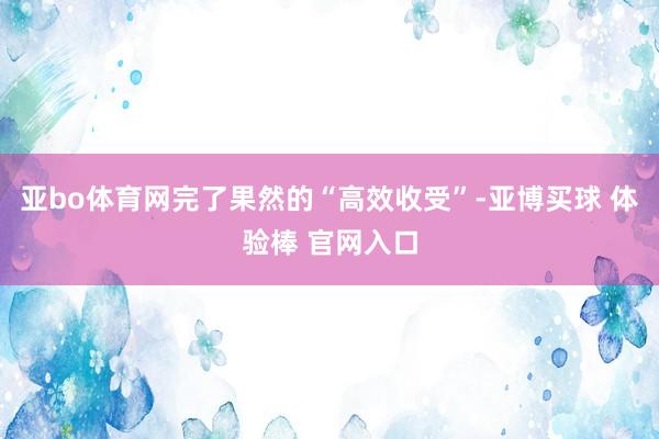 亚bo体育网完了果然的“高效收受”-亚博买球 体验棒 官网入口