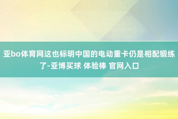 亚bo体育网这也标明中国的电动重卡仍是相配锻练了-亚博买球 体验棒 官网入口