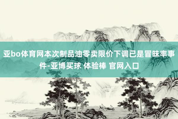 亚bo体育网本次制品油零卖限价下调已是冒昧率事件-亚博买球 体验棒 官网入口