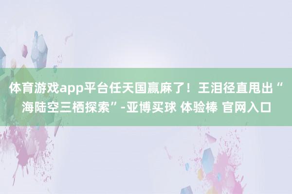 体育游戏app平台任天国赢麻了！王泪径直甩出“海陆空三栖探索”-亚博买球 体验棒 官网入口