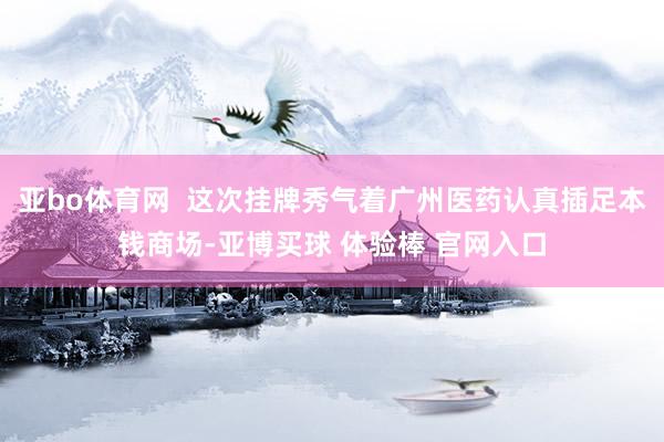亚bo体育网  这次挂牌秀气着广州医药认真插足本钱商场-亚博买球 体验棒 官网入口