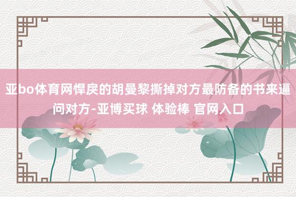 亚bo体育网悍戾的胡曼黎撕掉对方最防备的书来逼问对方-亚博买球 体验棒 官网入口