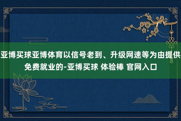 亚博买球亚博体育以信号老到、升级网速等为由提供免费就业的-亚博买球 体验棒 官网入口
