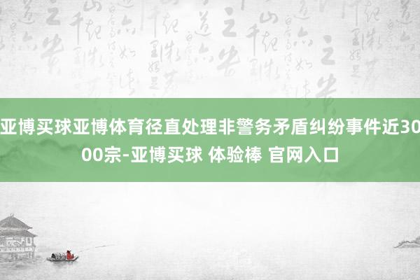 亚博买球亚博体育径直处理非警务矛盾纠纷事件近3000宗-亚博买球 体验棒 官网入口