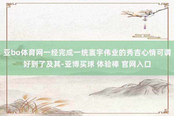 亚bo体育网一经完成一统寰宇伟业的秀吉心情可谓好到了及其-亚博买球 体验棒 官网入口