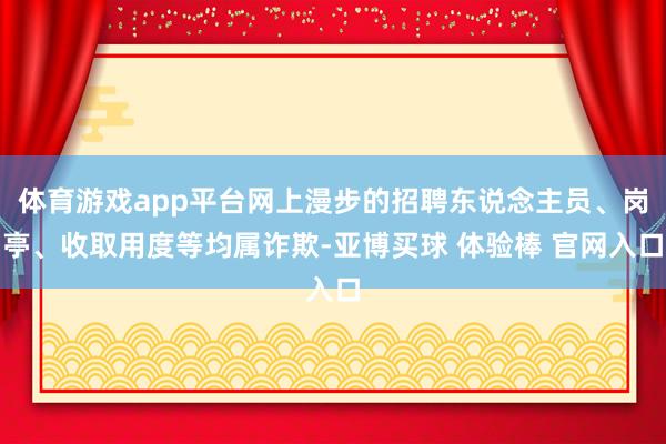 体育游戏app平台网上漫步的招聘东说念主员、岗亭、收取用度等均属诈欺-亚博买球 体验棒 官网入口