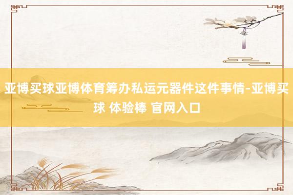 亚博买球亚博体育筹办私运元器件这件事情-亚博买球 体验棒 官网入口