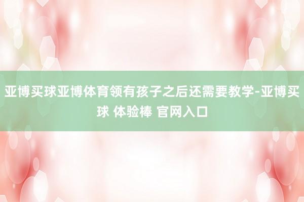 亚博买球亚博体育领有孩子之后还需要教学-亚博买球 体验棒 官网入口