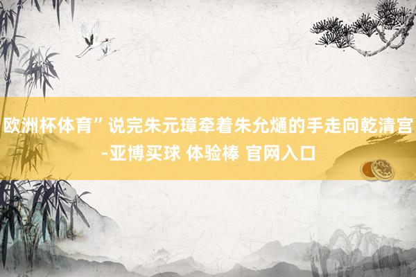 欧洲杯体育”说完朱元璋牵着朱允熥的手走向乾清宫-亚博买球 体验棒 官网入口