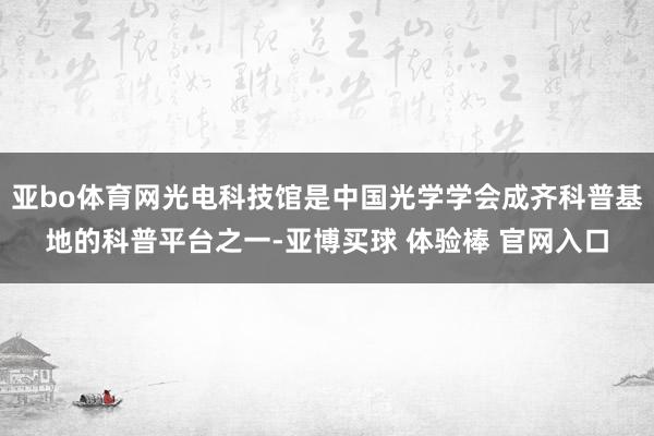 亚bo体育网光电科技馆是中国光学学会成齐科普基地的科普平台之一-亚博买球 体验棒 官网入口