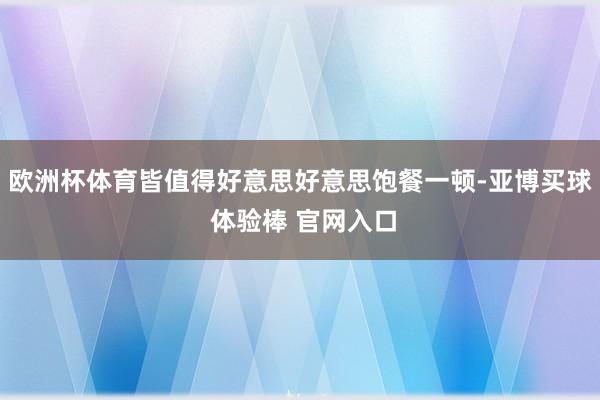 欧洲杯体育皆值得好意思好意思饱餐一顿-亚博买球 体验棒 官网入口